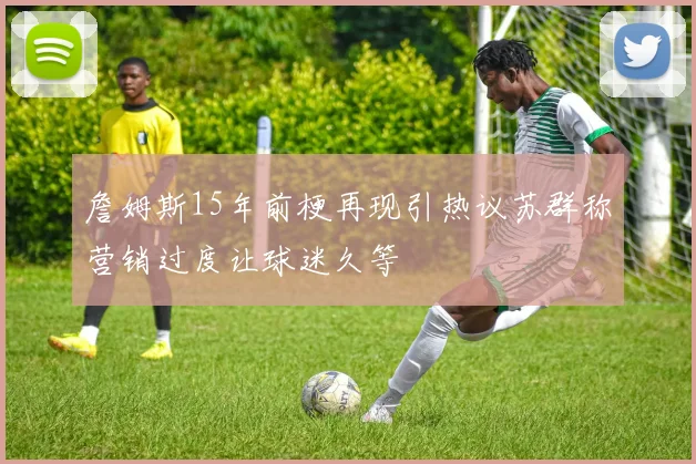 詹姆斯15年前梗再现引热议苏群称营销过度让球迷久等