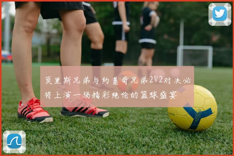 莫里斯兄弟与约基奇兄弟2V2对决必将上演一场精彩绝伦的篮球盛宴