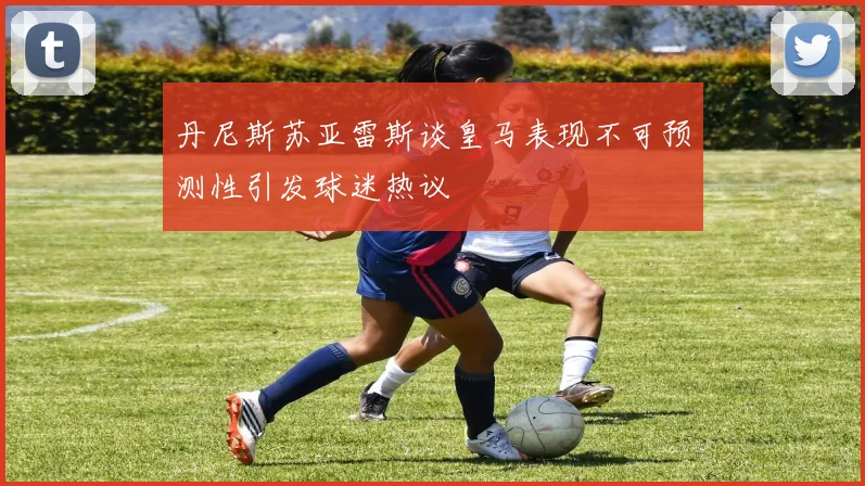 丹尼斯苏亚雷斯谈皇马表现不可预测性引发球迷热议