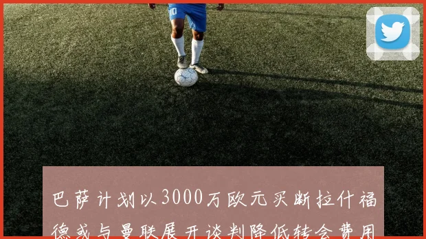 巴萨计划以3000万欧元买断拉什福德或与曼联展开谈判降低转会费用