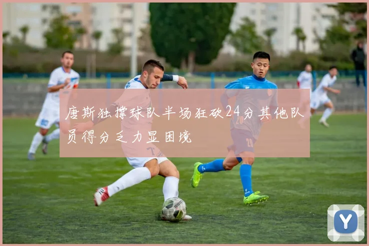 唐斯独撑球队半场狂砍24分其他队员得分乏力显困境