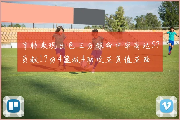 亨特表现出色三分球命中率高达57贡献17分4篮板4助攻正负值正面