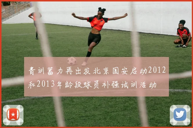 青训蓄力再出发北京国安启动2012和2013年龄段球员补强试训活动