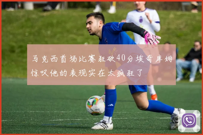 马克西首场比赛狂砍40分埃奇库姆惊叹他的表现实在太疯狂了