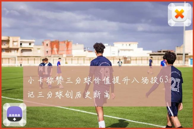 小卡称赞三分球价值提升八场投63记三分球创历史新高