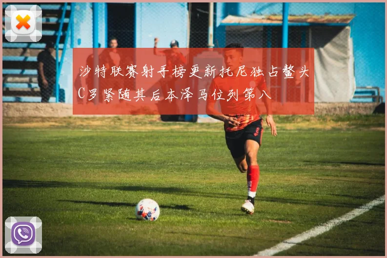沙特联赛射手榜更新托尼独占鳌头C罗紧随其后本泽马位列第八