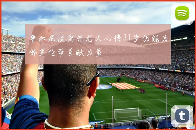 鲁加尼谈离开尤文心情31岁仍能为佛罗伦萨贡献力量