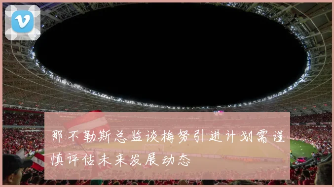 那不勒斯总监谈梅努引进计划需谨慎评估未来发展动态