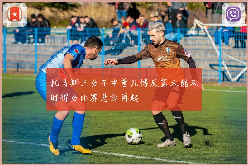托马斯三分不中曾凡博反篮未能及时得分比赛悬念再起