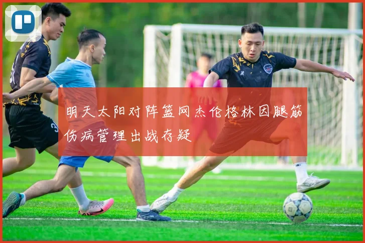 明天太阳对阵篮网杰伦格林因腿筋伤病管理出战存疑