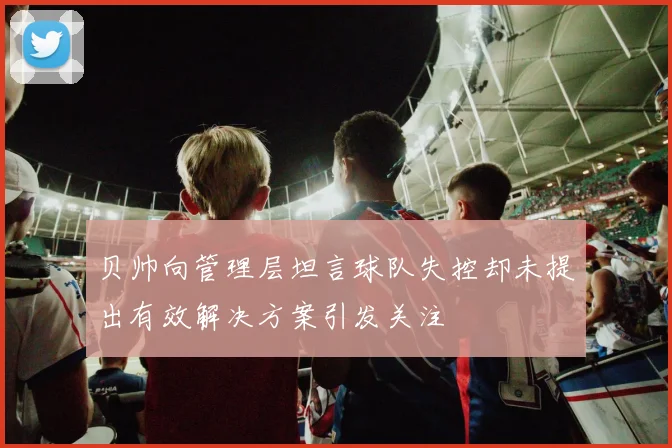 贝帅向管理层坦言球队失控却未提出有效解决方案引发关注