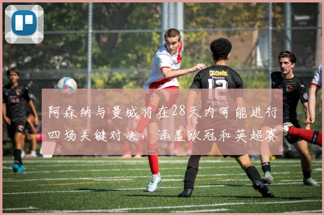 阿森纳与曼城将在28天内可能进行四场关键对决，涵盖欧冠和英超赛事