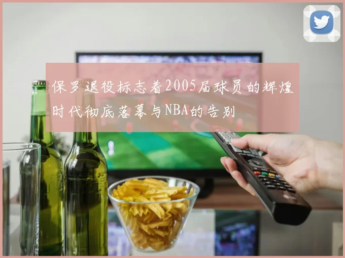 保罗退役标志着2005届球员的辉煌时代彻底落幕与NBA的告别