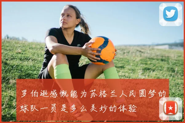 罗伯逊感慨能为苏格兰人民圆梦的球队一员是多么美妙的体验