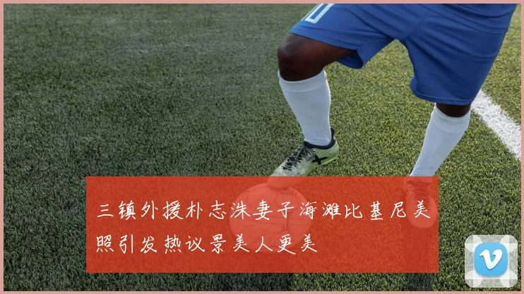 三镇外援朴志洙妻子海滩比基尼美照引发热议景美人更美