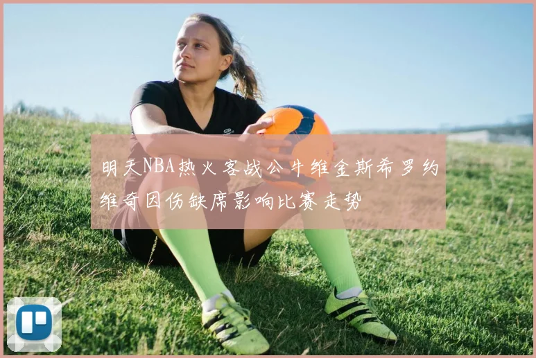 明天NBA热火客战公牛维金斯希罗约维奇因伤缺席影响比赛走势