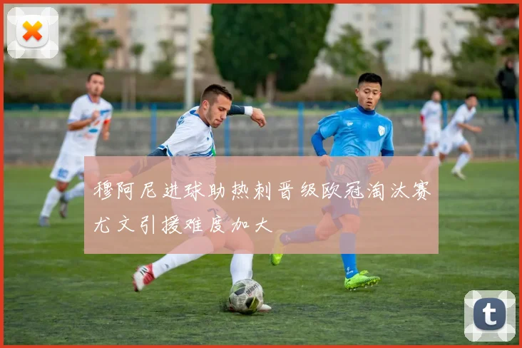 穆阿尼进球助热刺晋级欧冠淘汰赛尤文引援难度加大