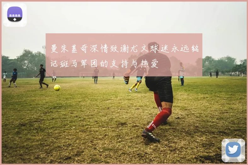 曼朱基奇深情致谢尤文球迷永远铭记斑马军团的支持与热爱
