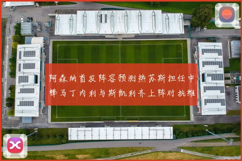 阿森纳首发阵容预测热苏斯担任中锋马丁内利与斯凯利齐上阵对抗维拉