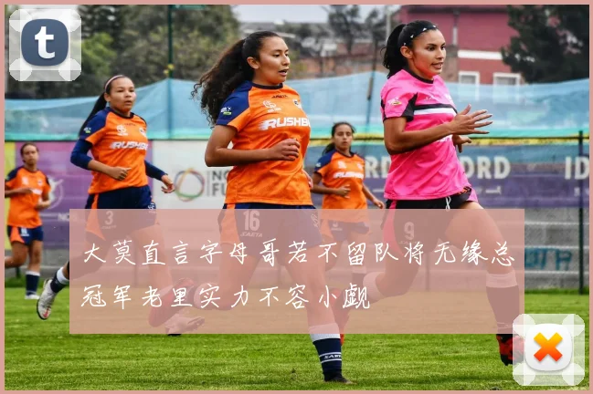 大莫直言字母哥若不留队将无缘总冠军老里实力不容小觑