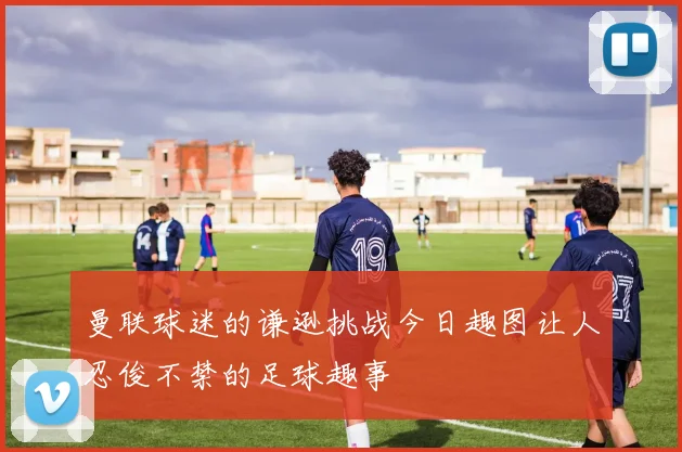 曼联球迷的谦逊挑战今日趣图让人忍俊不禁的足球趣事